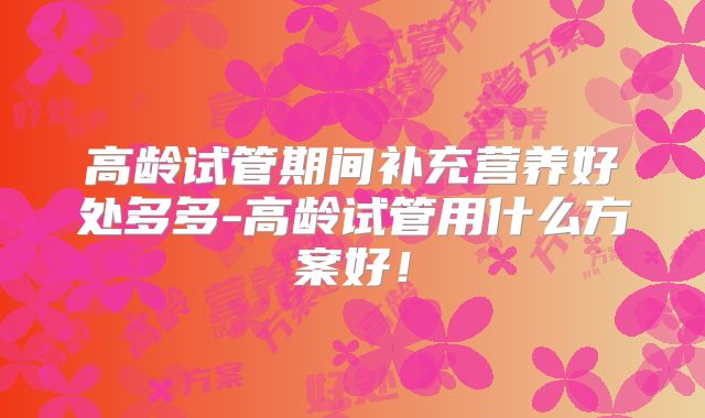 高龄试管期间补充营养好处多多-高龄试管用什么方案好！