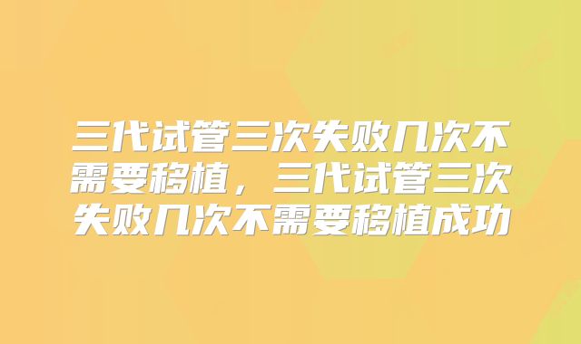 三代试管三次失败几次不需要移植，三代试管三次失败几次不需要移植成功