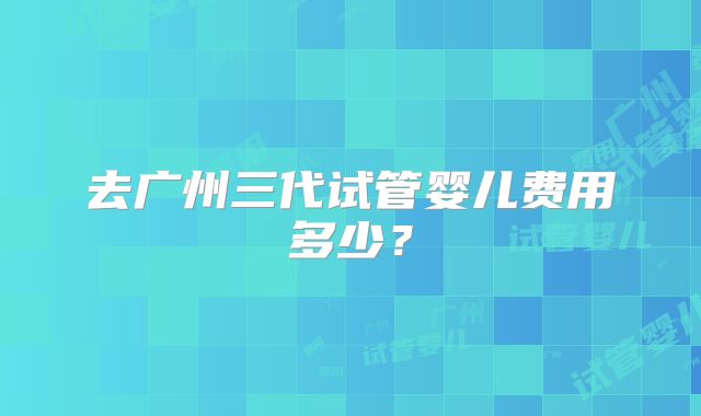 去广州三代试管婴儿费用多少？