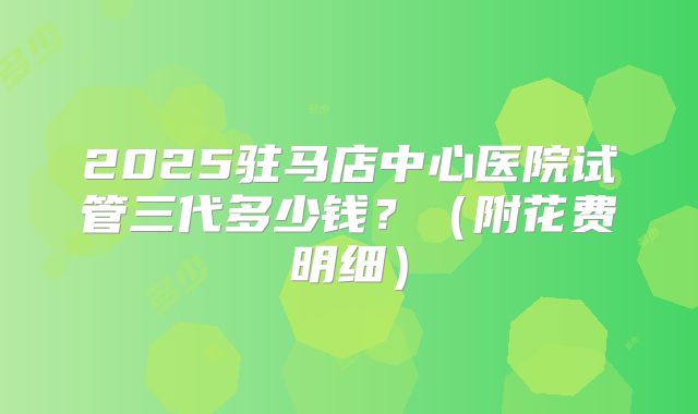 2025驻马店中心医院试管三代多少钱?(附花费明细)