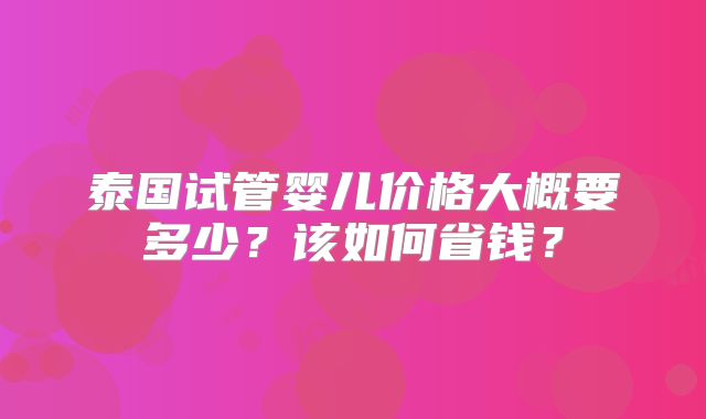 泰国试管婴儿价格大概要多少？该如何省钱？