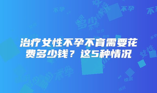 治疗女性不孕不育需要花费多少钱？这5种情况