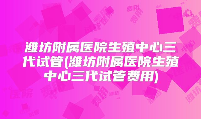 潍坊附属医院生殖中心三代试管(潍坊附属医院生殖中心三代试管费用)