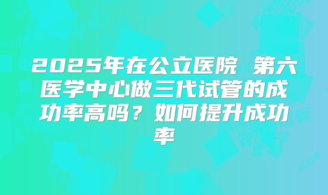 2025年在公立医院 第六医学中心做三代试管的成功率高吗?如何提升成功率