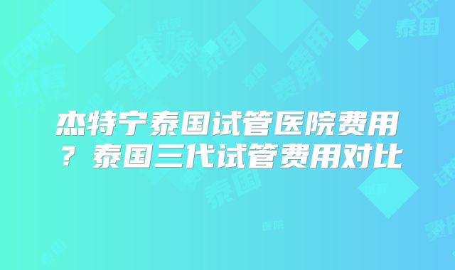 杰特宁泰国试管医院费用?泰国三代试管费用对比