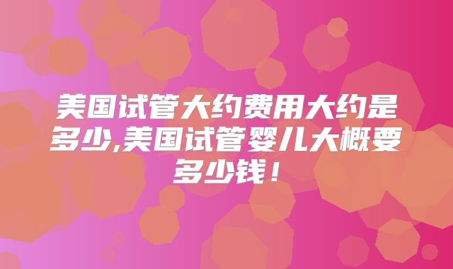 美国试管大约费用大约是多少,美国试管婴儿大概要多少钱！