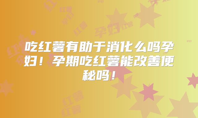 吃红薯有助于消化么吗孕妇!孕期吃红薯能改善便秘吗!