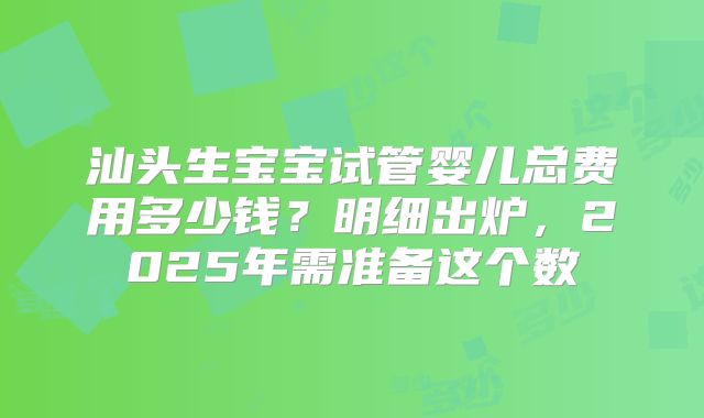 汕头生宝宝试管婴儿总费用多少钱？明细出炉，2025年需准备这个数
