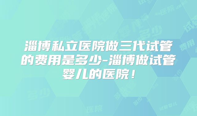 淄博私立医院做三代试管的费用是多少-淄博做试管婴儿的医院！