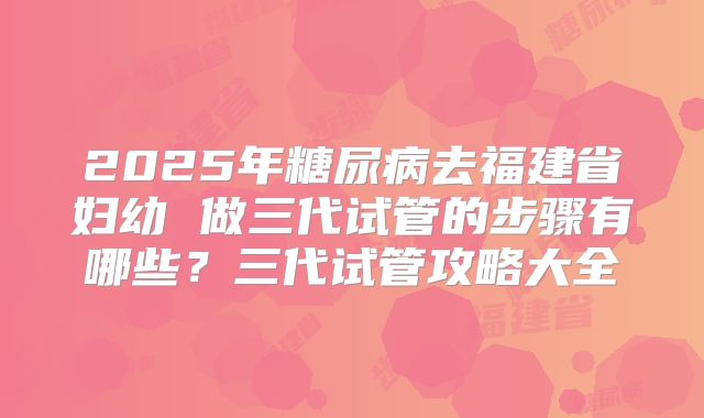 2025年糖尿病去福建省妇幼 做三代试管的步骤有哪些？三代试管攻略大全