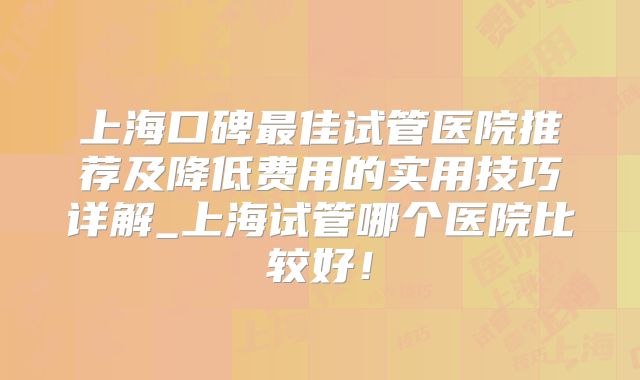 上海口碑最佳试管医院推荐及降低费用的实用技巧详解_上海试管哪个医院比较好!