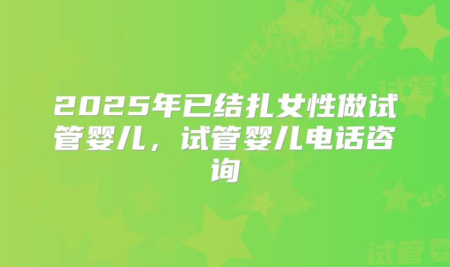 2025年已结扎女性做试管婴儿,试管婴儿电话咨询