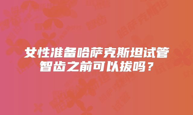 女性准备哈萨克斯坦试管智齿之前可以拔吗？
