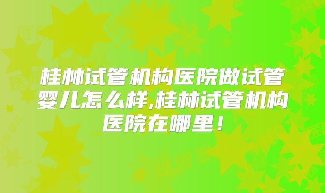 桂林试管机构医院做试管婴儿怎么样,桂林试管机构医院在哪里！