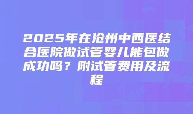 2025年在沧州中西医结合医院做试管婴儿能包做成功吗？附试管费用及流程