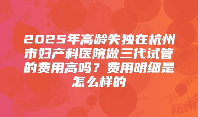 2025年高龄失独在杭州市妇产科医院做三代试管的费用高吗?费用明细是怎么样的