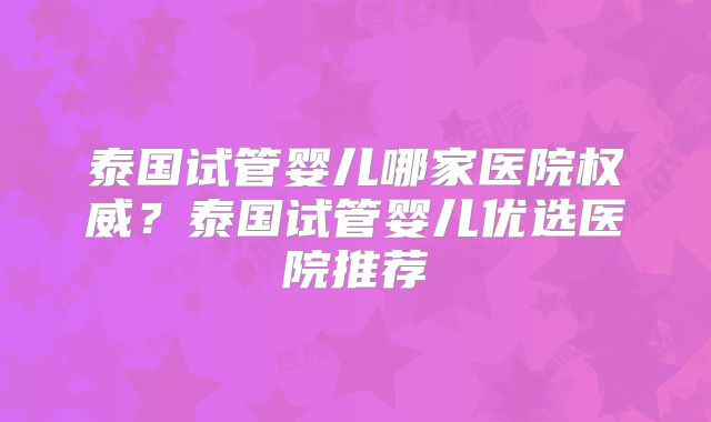 泰国试管婴儿哪家医院权威？泰国试管婴儿优选医院推荐