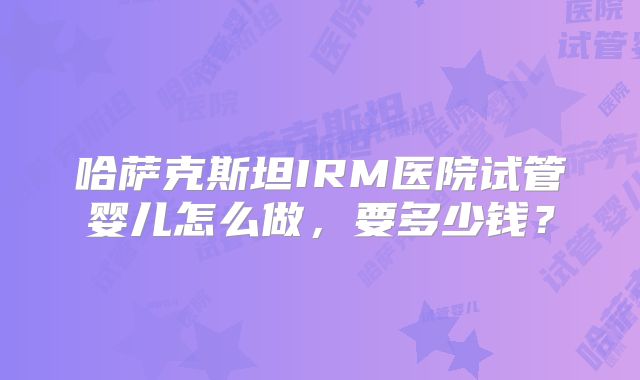 哈萨克斯坦IRM医院试管婴儿怎么做，要多少钱？