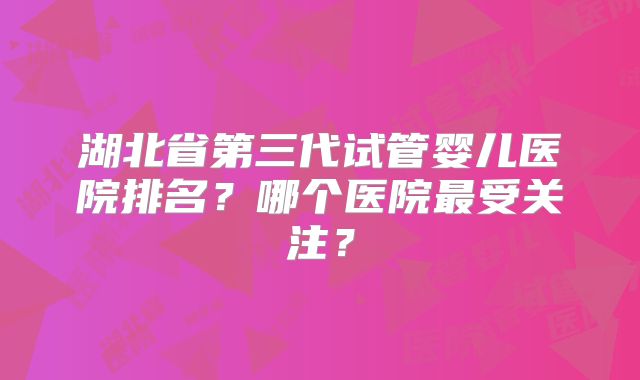 湖北省第三代试管婴儿医院排名?哪个医院最受关注?