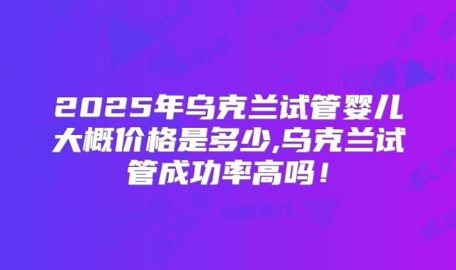 2025年乌克兰试管婴儿大概价格是多少,乌克兰试管成功率高吗!