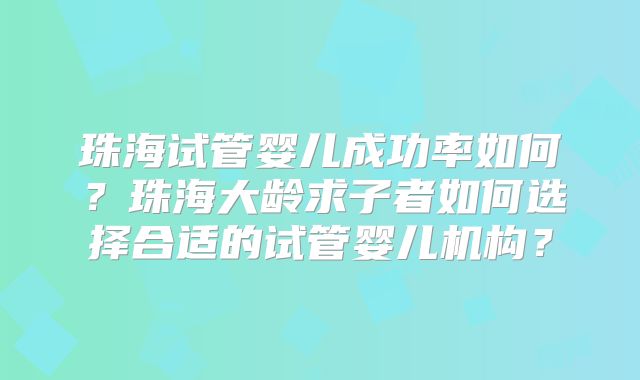 珠海试管婴儿成功率如何？珠海大龄求子者如何选择合适的试管婴儿机构？