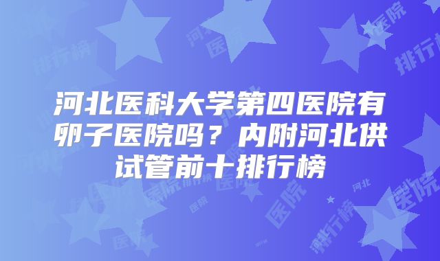河北医科大学第四医院有卵子医院吗?内附河北供试管前十排行榜