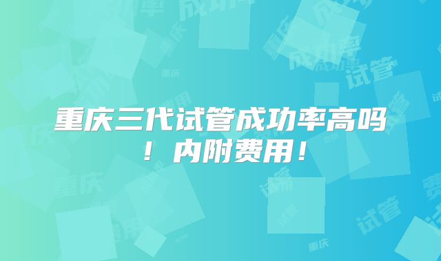 重庆三代试管成功率高吗！内附费用！