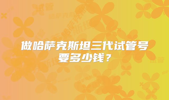 做哈萨克斯坦三代试管号要多少钱？