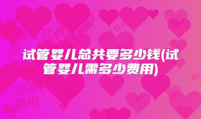 试管婴儿总共要多少钱(试管婴儿需多少费用)