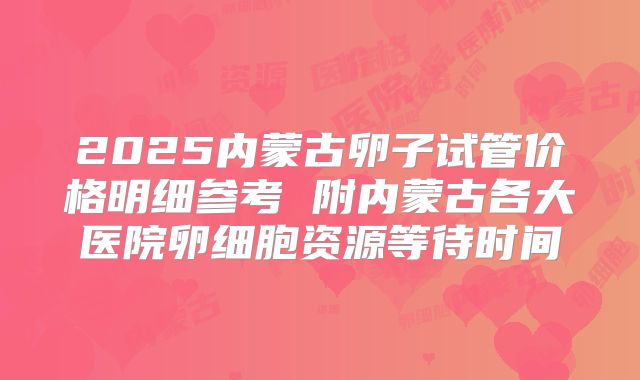 2025内蒙古卵子试管价格明细参考 附内蒙古各大医院卵细胞资源等待时间