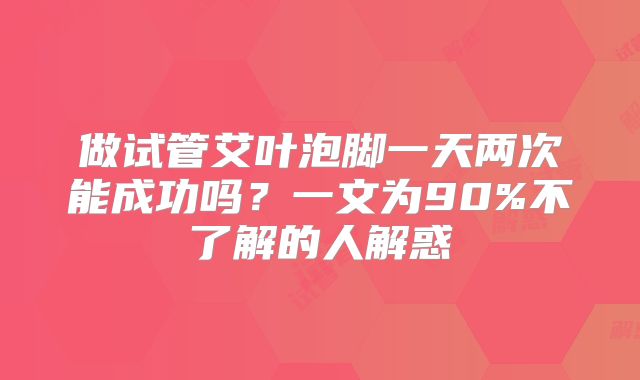 做试管艾叶泡脚一天两次能成功吗？一文为90%不了解的人解惑