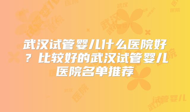 武汉试管婴儿什么医院好?比较好的武汉试管婴儿医院名单推荐