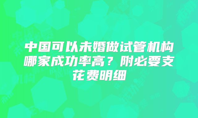 中国可以未婚做试管机构哪家成功率高？附必要支花费明细