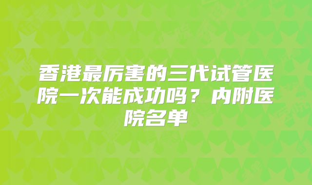香港最厉害的三代试管医院一次能成功吗?内附医院名单
