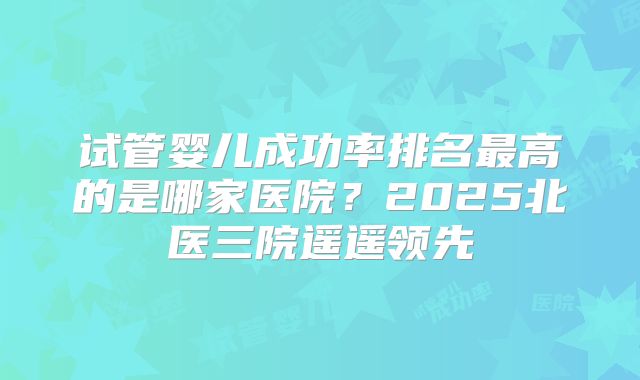 试管婴儿成功率排名最高的是哪家医院？2025北医三院遥遥领先