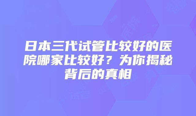 日本三代试管比较好的医院哪家比较好？为你揭秘背后的真相