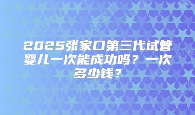 2025张家口第三代试管婴儿一次能成功吗？一次多少钱？