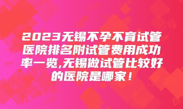 2023无锡不孕不育试管医院排名附试管费用成功率一览,无锡做试管比较好的医院是哪家！