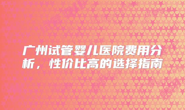 广州试管婴儿医院费用分析，性价比高的选择指南