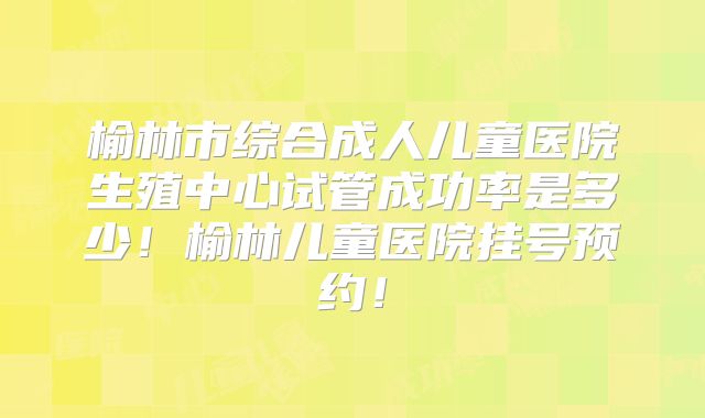 榆林市综合成人儿童医院生殖中心试管成功率是多少！榆林儿童医院挂号预约！