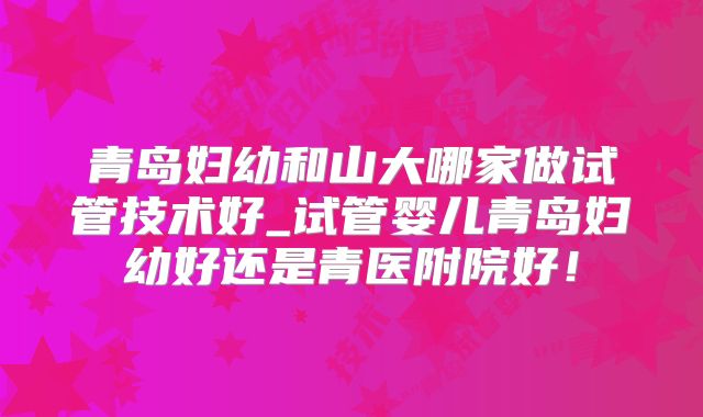青岛妇幼和山大哪家做试管技术好_试管婴儿青岛妇幼好还是青医附院好！