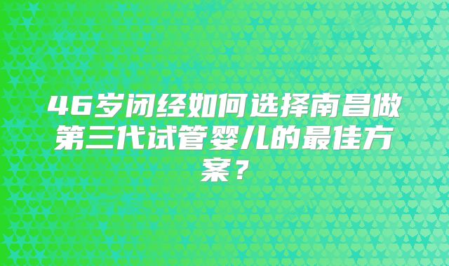 46岁闭经如何选择南昌做第三代试管婴儿的最佳方案？