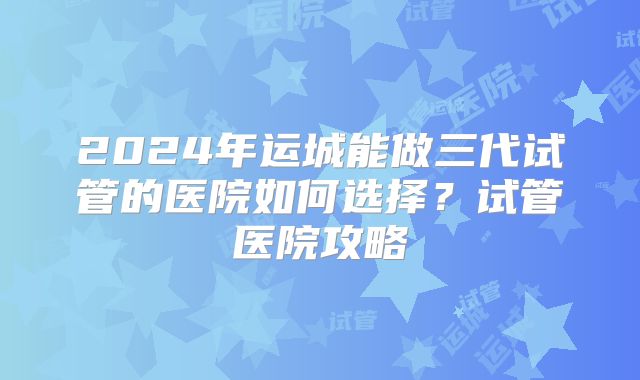 2024年运城能做三代试管的医院如何选择？试管医院攻略
