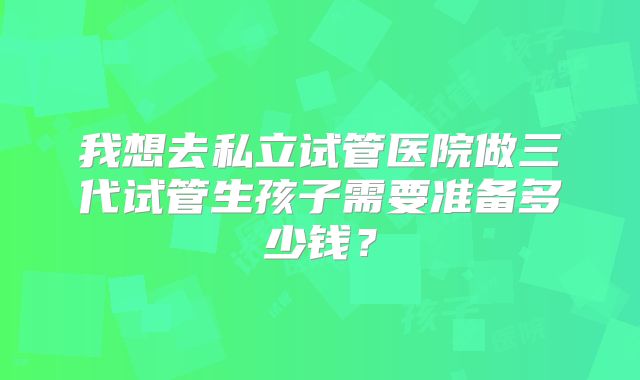 我想去私立试管医院做三代试管生孩子需要准备多少钱?