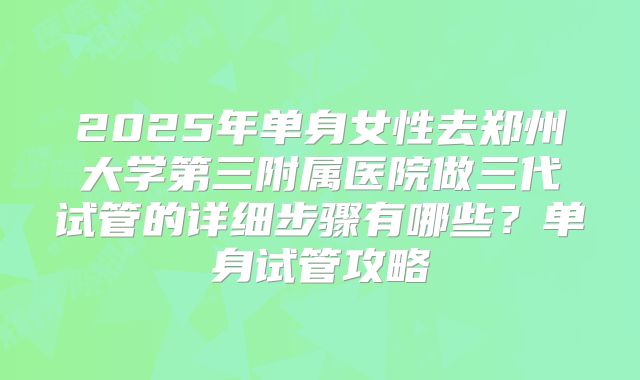 2025年单身女性去郑州大学第三附属医院做三代试管的详细步骤有哪些？单身试管攻略