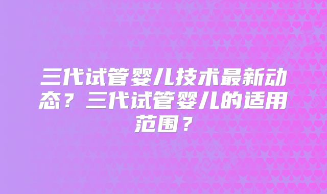 三代试管婴儿技术最新动态？三代试管婴儿的适用范围？