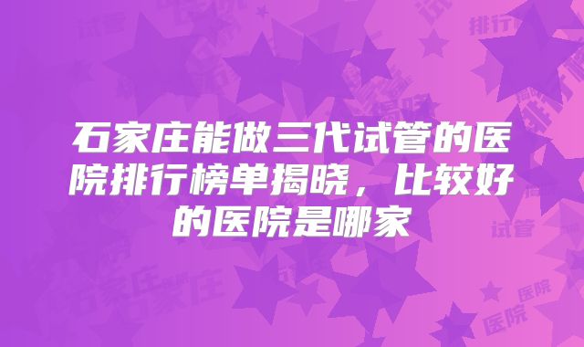 石家庄能做三代试管的医院排行榜单揭晓，比较好的医院是哪家