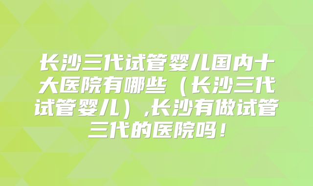 长沙三代试管婴儿国内十大医院有哪些（长沙三代试管婴儿）,长沙有做试管三代的医院吗！