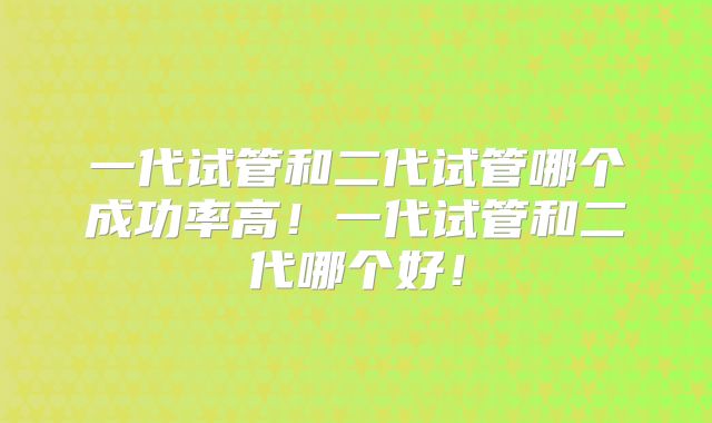 一代试管和二代试管哪个成功率高！一代试管和二代哪个好！