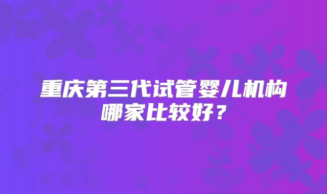 重庆第三代试管婴儿机构哪家比较好？